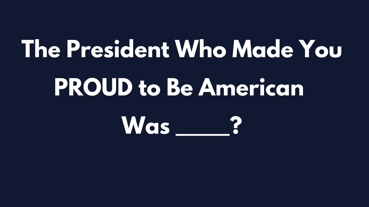 The President Who Made You PROUD to Be American Was _____?